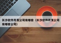 長(zhǎng)沙軟件開發(fā)公司有哪些（長(zhǎng)沙軟件開發(fā)公司有哪些公司）