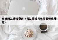 高級網(wǎng)站建設(shè)費(fèi)用（網(wǎng)站建設(shè)具體需要哪些費(fèi)用）